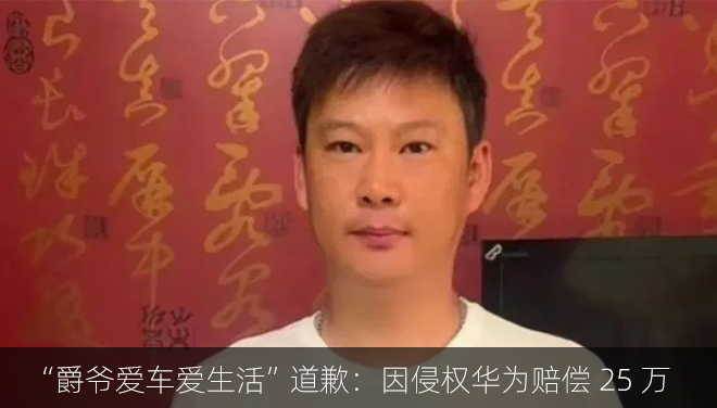 抖音博主“爵爷爱车爱生活”道歉：因侵犯华为名誉权赔偿 25 万