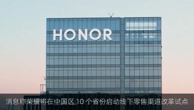 消息称荣耀将在中国区 10 个省份启动线下零售渠道改革试点：取消原有“国包”改为“省包”