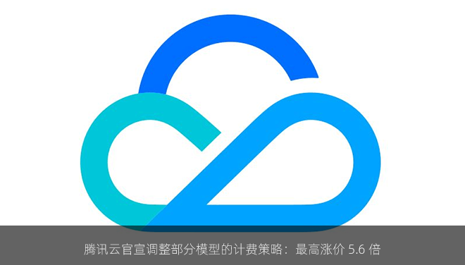 腾讯云官宣调整部分模型的计费策略：最高涨价 5.6 倍