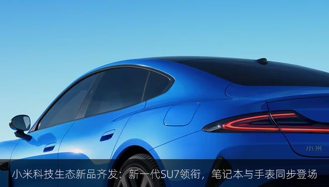 小米科技生态新品齐发：新一代SU7领衔，笔记本与手表同步登场