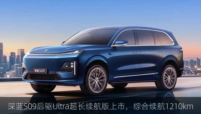  深蓝S09后驱Ultra超长续航版上市，综合续航1210km
