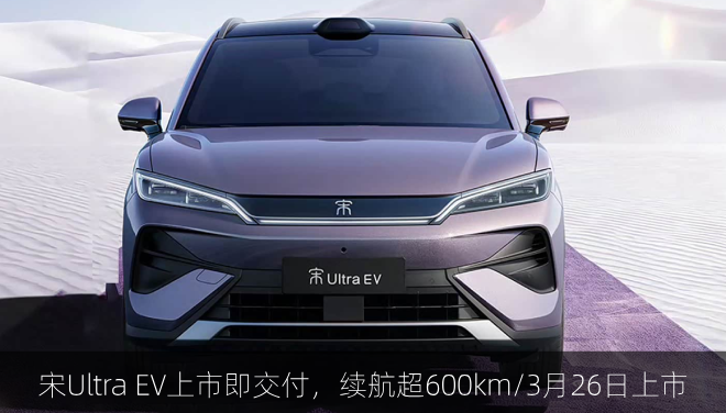  宋Ultra EV上市即交付，续航超600km/3月26日上市
