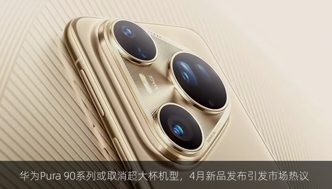 华为Pura 90系列或取消超大杯机型,4月新品发布引发市场热议