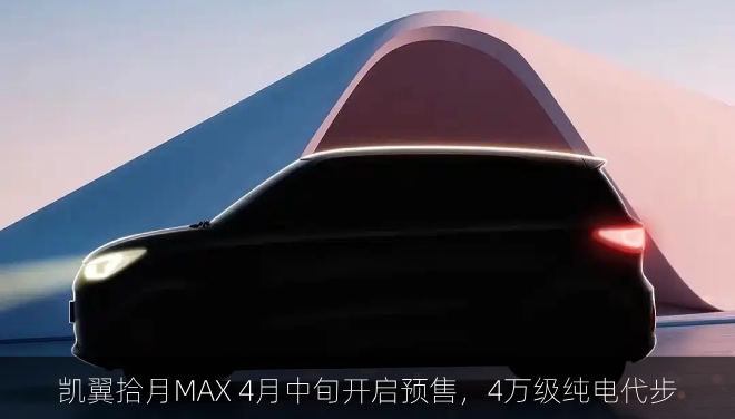  凯翼拾月MAX 4月中旬开启预售，4万级纯电代步
