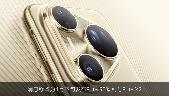 消息称华为4月下旬发布Pura 90系列与Pura X2