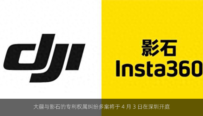 大疆与影石的专利权属纠纷多案将于 4 月 3 日在深圳开庭