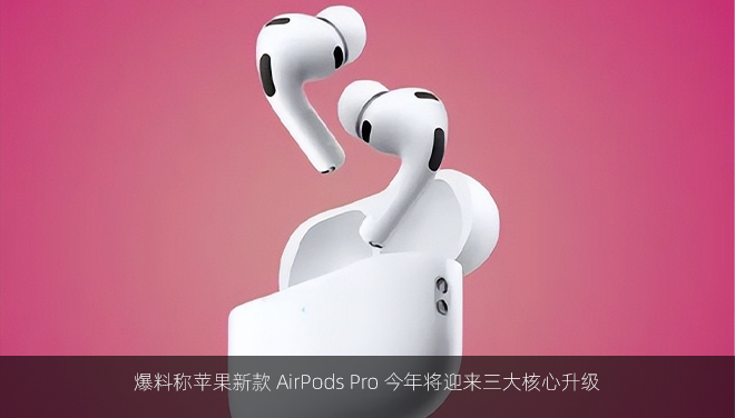爆料称苹果新款 AirPods Pro 今年将迎来三大核心升级