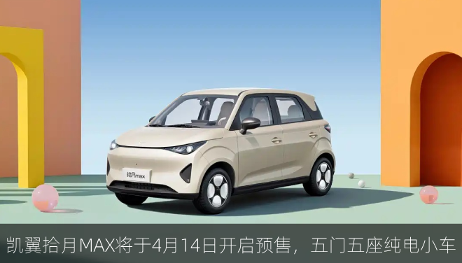  凯翼拾月MAX将于4月14日开启预售，五门五座纯电小车