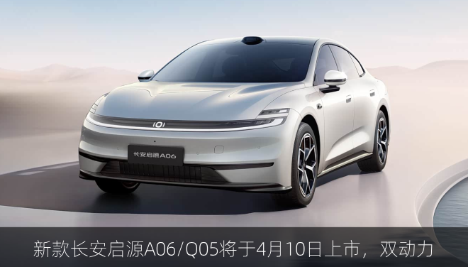  新款长安启源A06/Q05将于4月10日上市，增程/纯电双动力