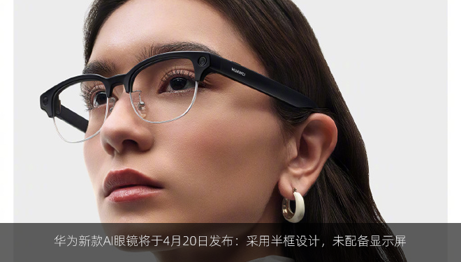 华为新款AI眼镜将于4月20日发布：采用半框设计，未配备显示屏