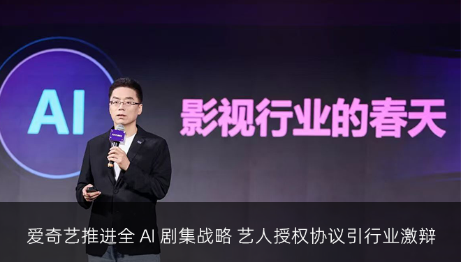 爱奇艺推进全 AI 剧集战略 艺人授权协议引行业激辩