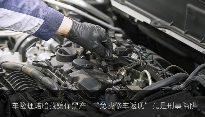 车险理赔暗藏骗保黑产！“免费修车返现” 竟是刑事陷阱