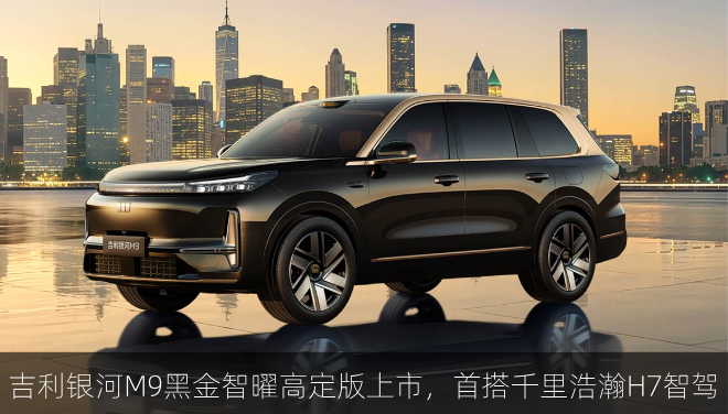  吉利银河M9黑金智曜高定版上市，首搭千里浩瀚H7智驾