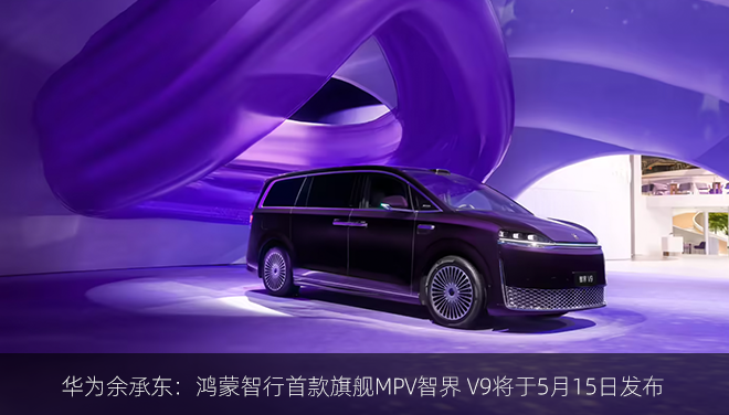 华为余承东：鸿蒙智行首款旗舰MPV智界 V9将于5月15日发布