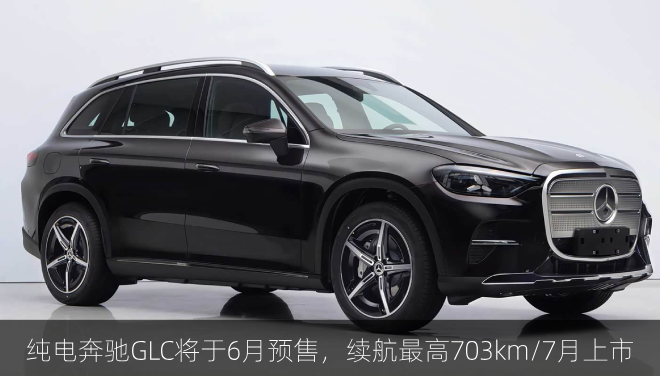  纯电奔驰GLC将于6月预售，续航最高703km/7月上市