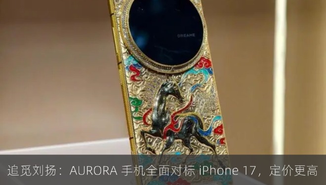 追觅刘扬：AURORA 手机全面对标 iPhone 17，定价更高