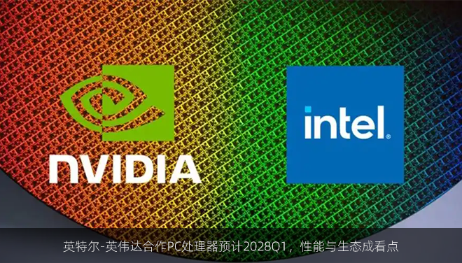 英特尔-英伟达合作PC处理器预计2028Q1，性能与生态成看点