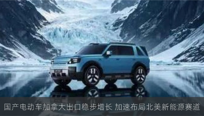 国产电动车加拿大出口稳步增长 加速布局北美新能源赛道