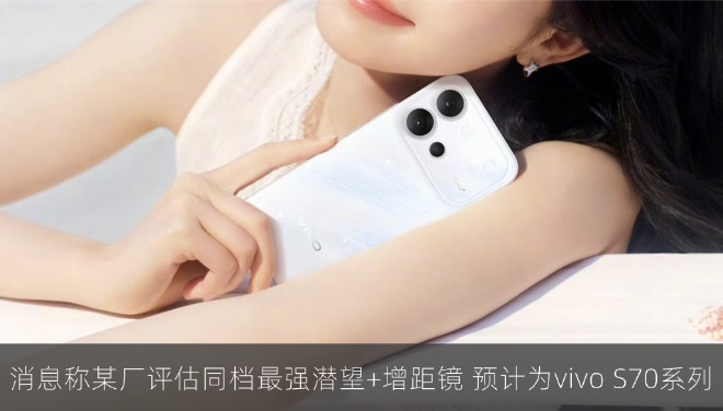 消息称某厂迭代评估同档最强潜望+增距镜，预计为vivo S70系列