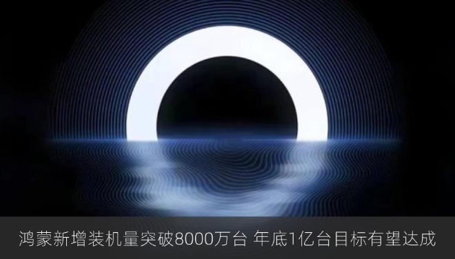 鸿蒙新增装机量突破8000万台 年底1亿台目标有望达成