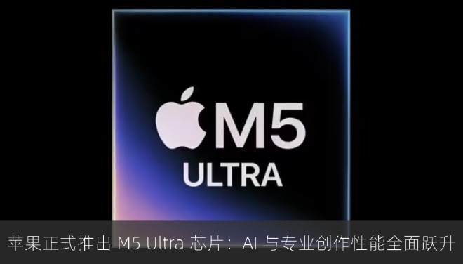 苹果正式推出 M5 Ultra 芯片：AI 与专业创作性能全面跃升