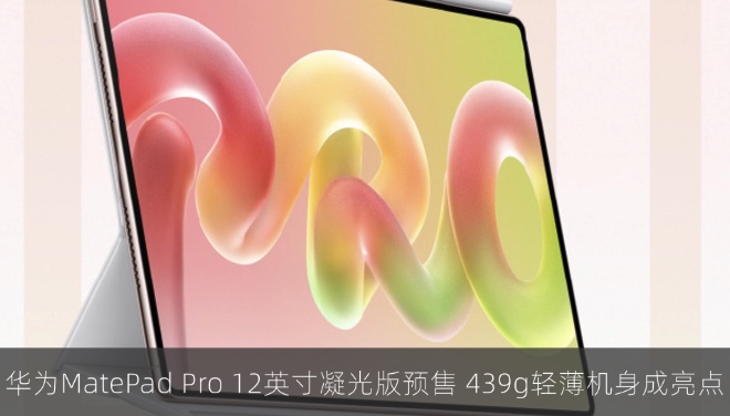 华为MatePad Pro 12英寸凝光版预售，439g轻薄机身成亮点