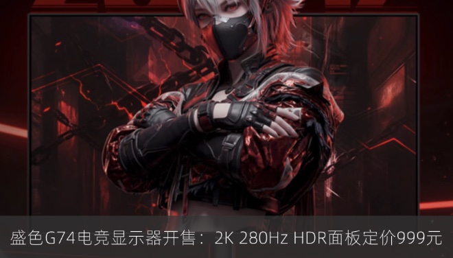 盛色G74电竞显示器开售：2K 280Hz HDR面板定价999元