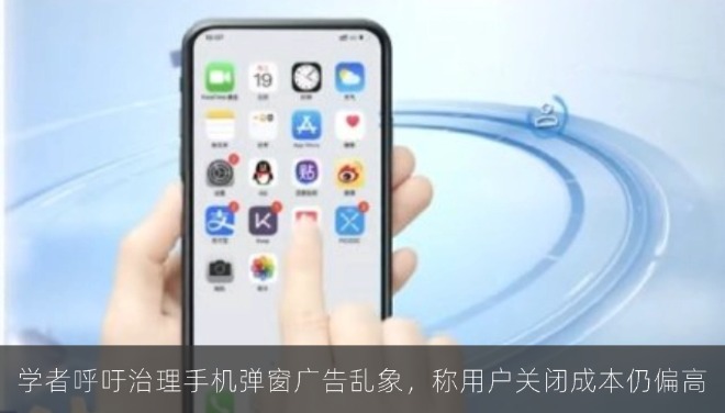 学者呼吁治理手机弹窗广告乱象，称用户关闭成本仍偏高