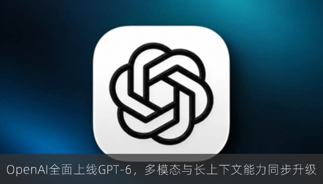 OpenAI全面上线GPT-6，多模态与长上下文能力同步升级