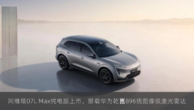  阿维塔07L Max纯电版上市，搭载华为乾崑896线图像级激光雷达